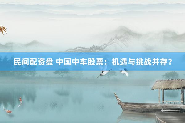 民间配资盘 中国中车股票：机遇与挑战并存？