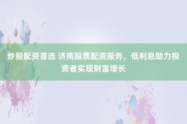 炒股配资首选 济南股票配资服务，低利息助力投资者实现财富增长