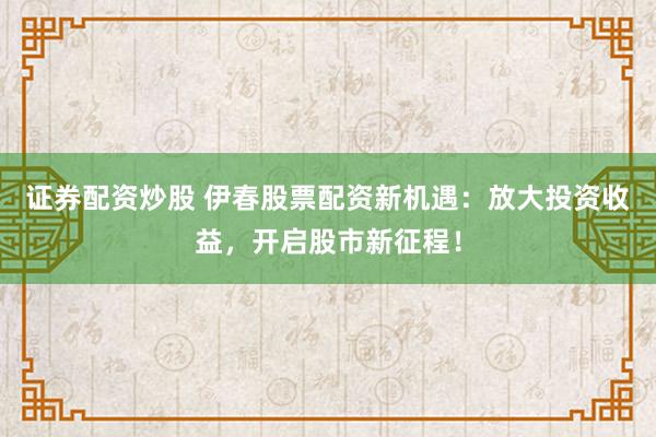 证券配资炒股 伊春股票配资新机遇：放大投资收益，开启股市新征程！