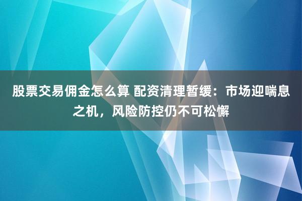 股票交易佣金怎么算 配资清理暂缓：市场迎喘息之机，风险防控仍不可松懈