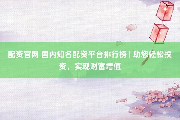 配资官网 国内知名配资平台排行榜 | 助您轻松投资，实现财富增值