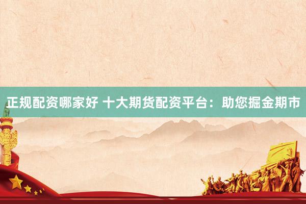 正规配资哪家好 十大期货配资平台：助您掘金期市