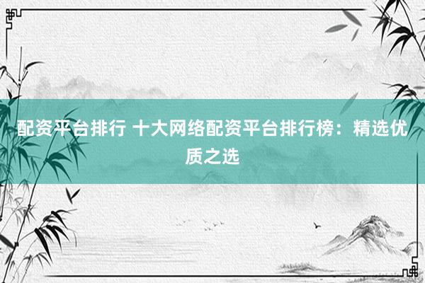 配资平台排行 十大网络配资平台排行榜：精选优质之选