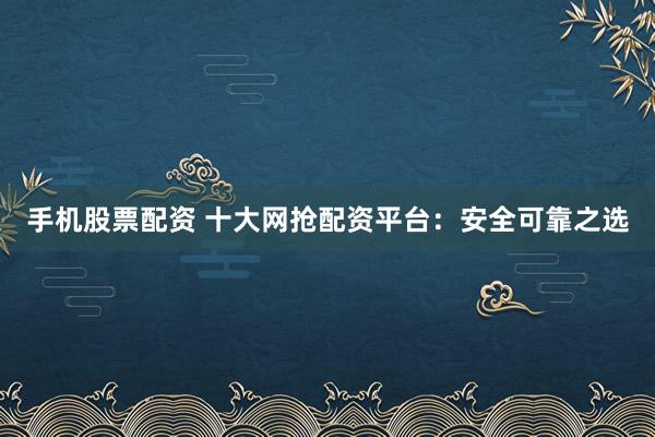 手机股票配资 十大网抢配资平台：安全可靠之选