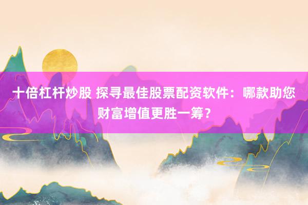 十倍杠杆炒股 探寻最佳股票配资软件：哪款助您财富增值更胜一筹？