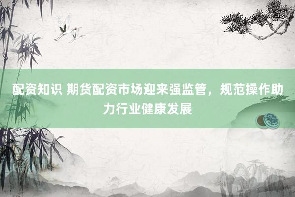 配资知识 期货配资市场迎来强监管，规范操作助力行业健康发展