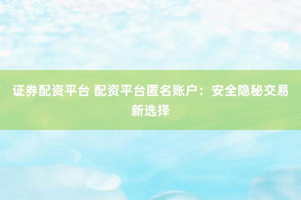 证券配资平台 配资平台匿名账户：安全隐秘交易新选择