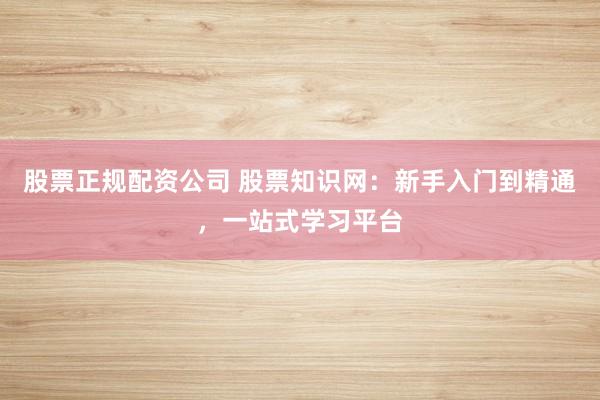 股票正规配资公司 股票知识网：新手入门到精通，一站式学习平台