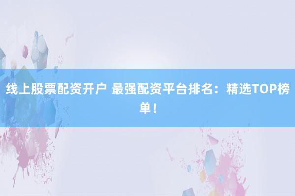 线上股票配资开户 最强配资平台排名：精选TOP榜单！