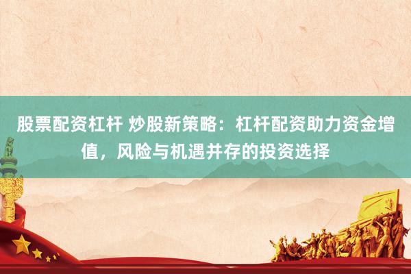 股票配资杠杆 炒股新策略：杠杆配资助力资金增值，风险与机遇并存的投资选择