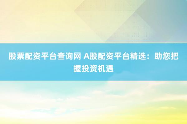 股票配资平台查询网 A股配资平台精选：助您把握投资机遇
