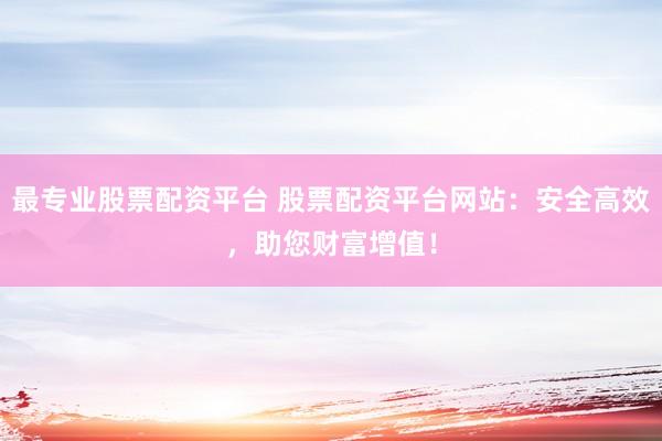 最专业股票配资平台 股票配资平台网站：安全高效，助您财富增值！