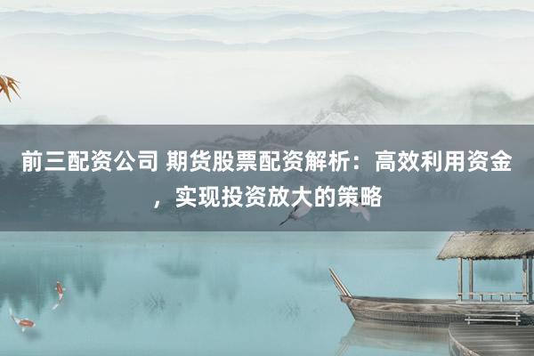 前三配资公司 期货股票配资解析：高效利用资金，实现投资放大的策略