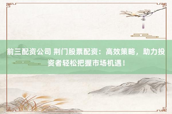 前三配资公司 荆门股票配资：高效策略，助力投资者轻松把握市场机遇！