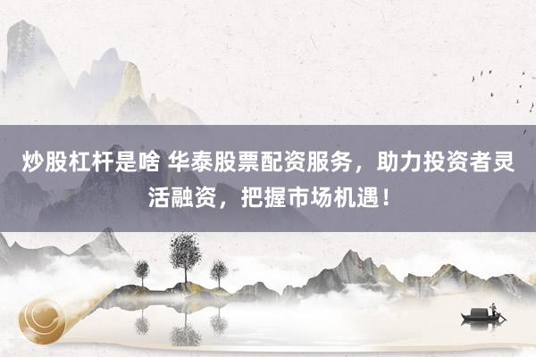 炒股杠杆是啥 华泰股票配资服务，助力投资者灵活融资，把握市场机遇！
