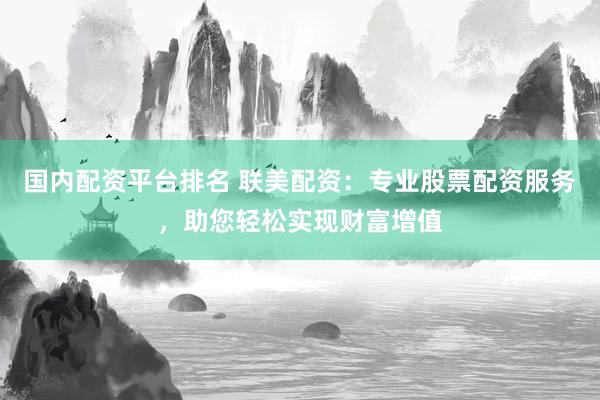 国内配资平台排名 联美配资：专业股票配资服务，助您轻松实现财富增值