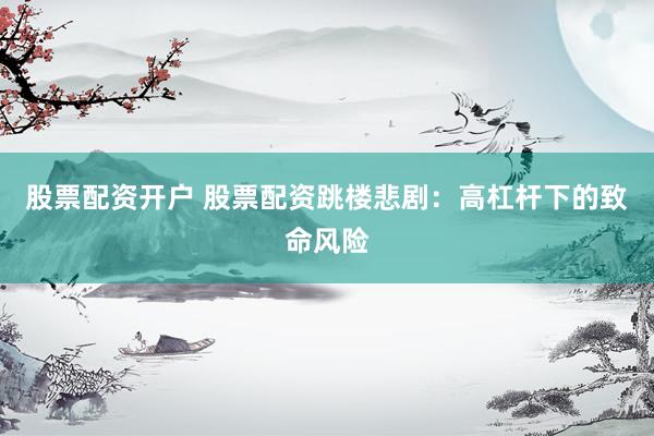 股票配资开户 股票配资跳楼悲剧：高杠杆下的致命风险
