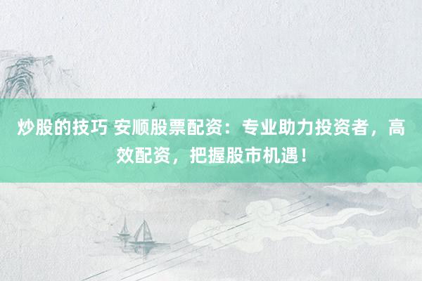 炒股的技巧 安顺股票配资：专业助力投资者，高效配资，把握股市机遇！