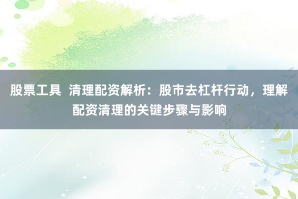 股票工具  清理配资解析：股市去杠杆行动，理解配资清理的关键步骤与影响