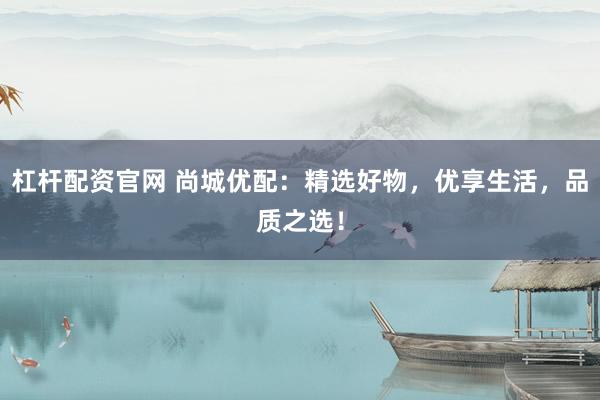 杠杆配资官网 尚城优配：精选好物，优享生活，品质之选！