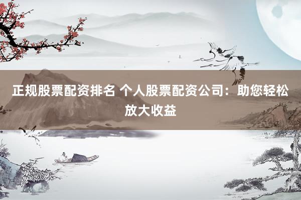 正规股票配资排名 个人股票配资公司：助您轻松放大收益