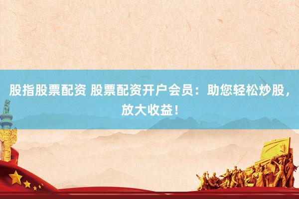 股指股票配资 股票配资开户会员：助您轻松炒股，放大收益！