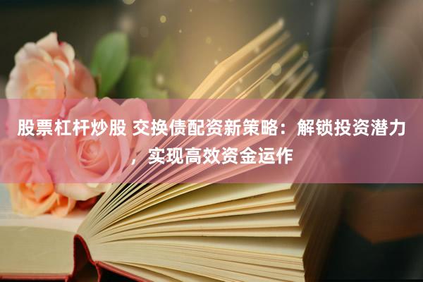 股票杠杆炒股 交换债配资新策略：解锁投资潜力，实现高效资金运作