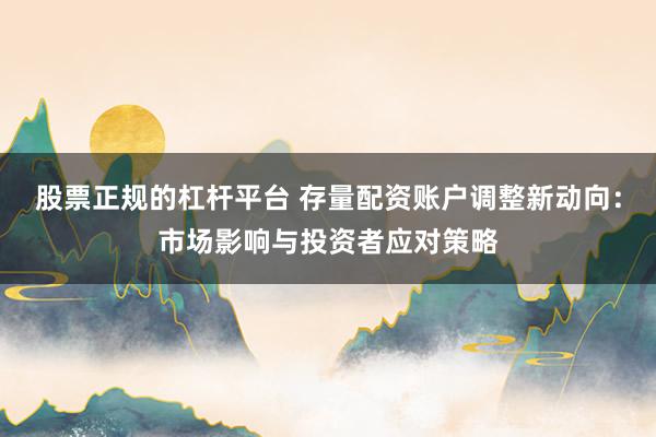 股票正规的杠杆平台 存量配资账户调整新动向：市场影响与投资者应对策略