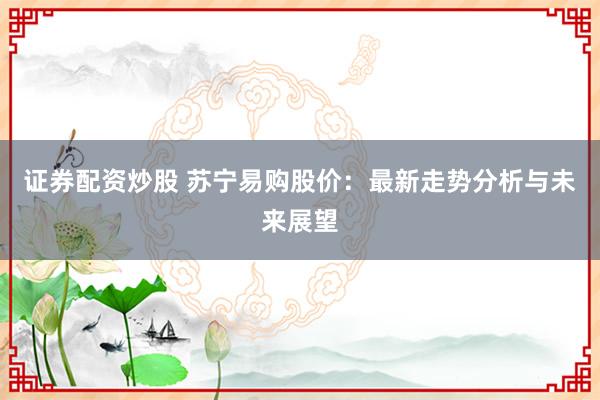 证券配资炒股 苏宁易购股价：最新走势分析与未来展望