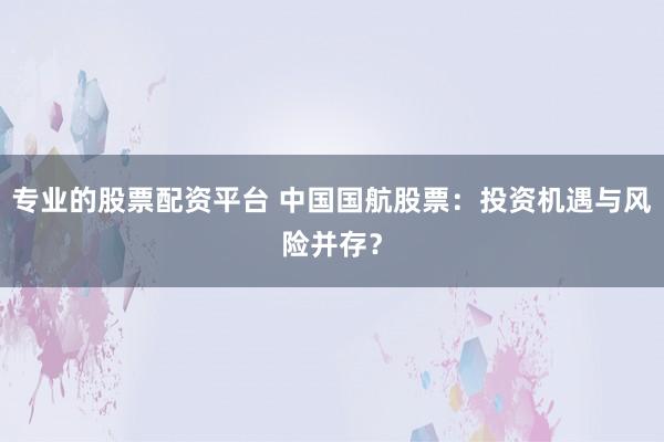 专业的股票配资平台 中国国航股票：投资机遇与风险并存？