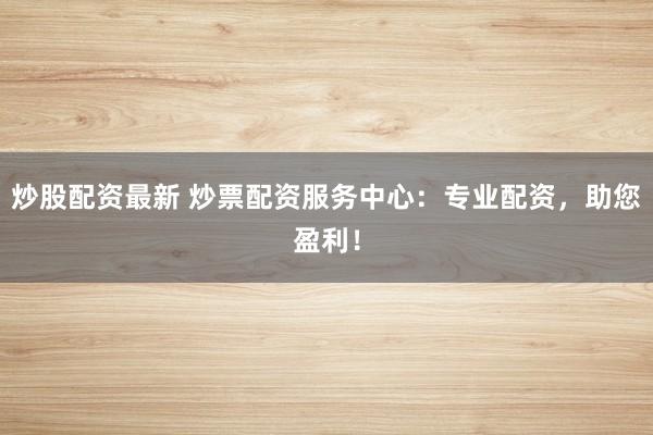 炒股配资最新 炒票配资服务中心：专业配资，助您盈利！