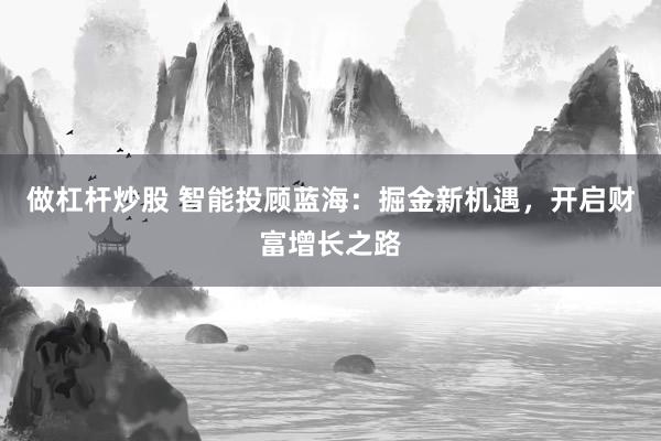 做杠杆炒股 智能投顾蓝海：掘金新机遇，开启财富增长之路