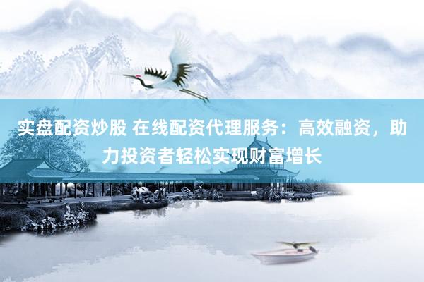 实盘配资炒股 在线配资代理服务：高效融资，助力投资者轻松实现财富增长