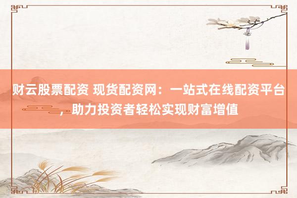 财云股票配资 现货配资网：一站式在线配资平台，助力投资者轻松实现财富增值