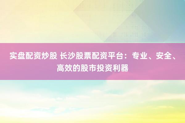 实盘配资炒股 长沙股票配资平台：专业、安全、高效的股市投资利器