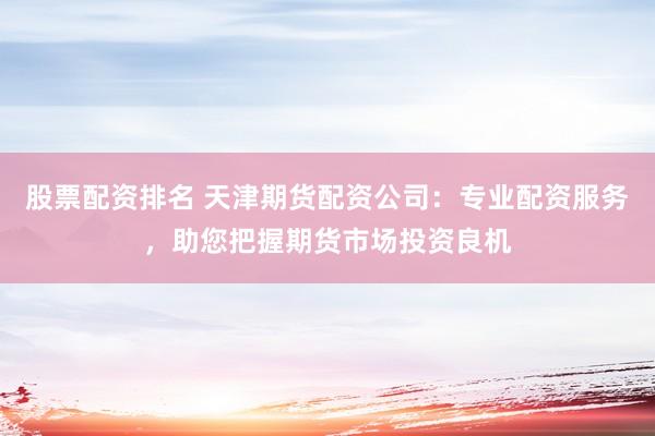 股票配资排名 天津期货配资公司：专业配资服务，助您把握期货市场投资良机