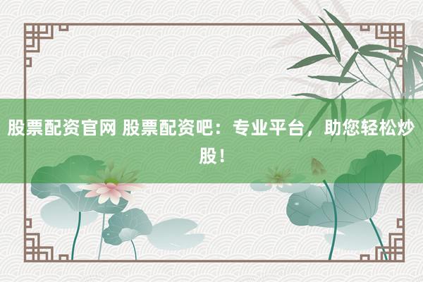 股票配资官网 股票配资吧：专业平台，助您轻松炒股！