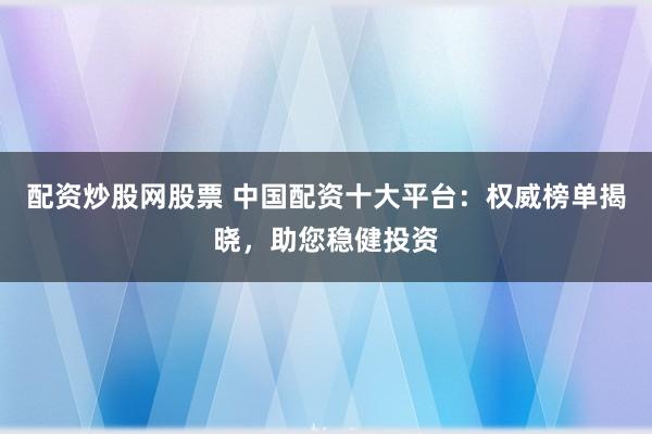 配资炒股网股票 中国配资十大平台:权威榜单揭晓,助您稳健投资