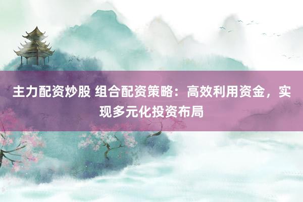 主力配资炒股 组合配资策略：高效利用资金，实现多元化投资布局