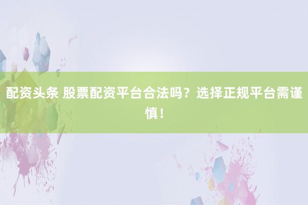 配资头条 股票配资平台合法吗?选择正规平台需谨慎!