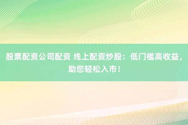 股票配资公司配资 线上配资炒股：低门槛高收益，助您轻松入市！