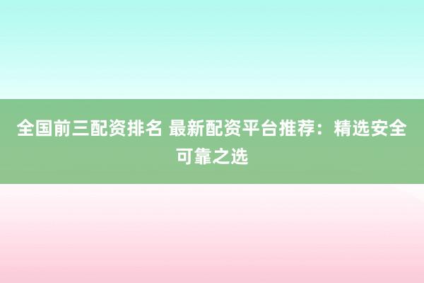 全国前三配资排名 最新配资平台推荐：精选安全可靠之选