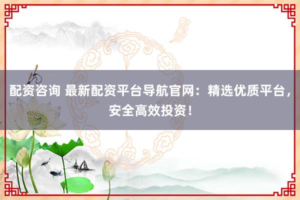 配资咨询 最新配资平台导航官网：精选优质平台，安全高效投资！