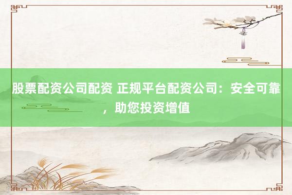 股票配资公司配资 正规平台配资公司：安全可靠，助您投资增值