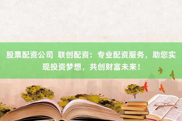 股票配资公司 联创配资:专业配资服务,助您实现投资梦想,共创财富未来!