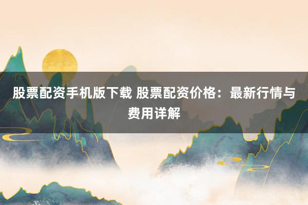 股票配资手机版下载 股票配资价格:最新行情与费用详解