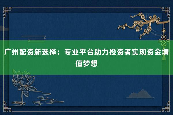 广州配资新选择:专业平台助力投资者实现资金增值梦想