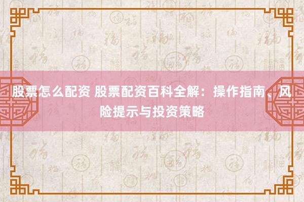 股票怎么配资 股票配资百科全解:操作指南、风险提示与投资策略