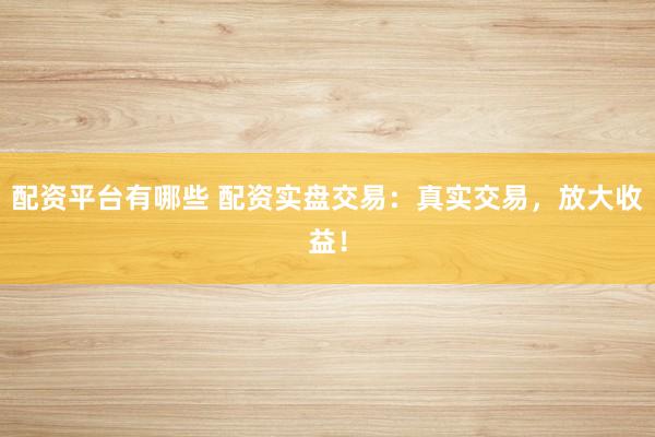 配资平台有哪些 配资实盘交易:真实交易,放大收益!