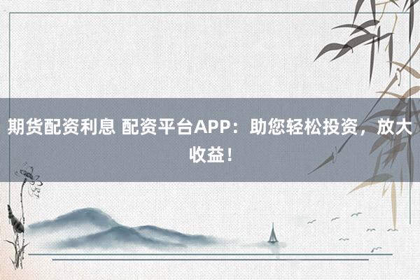期货配资利息 配资平台APP:助您轻松投资,放大收益!